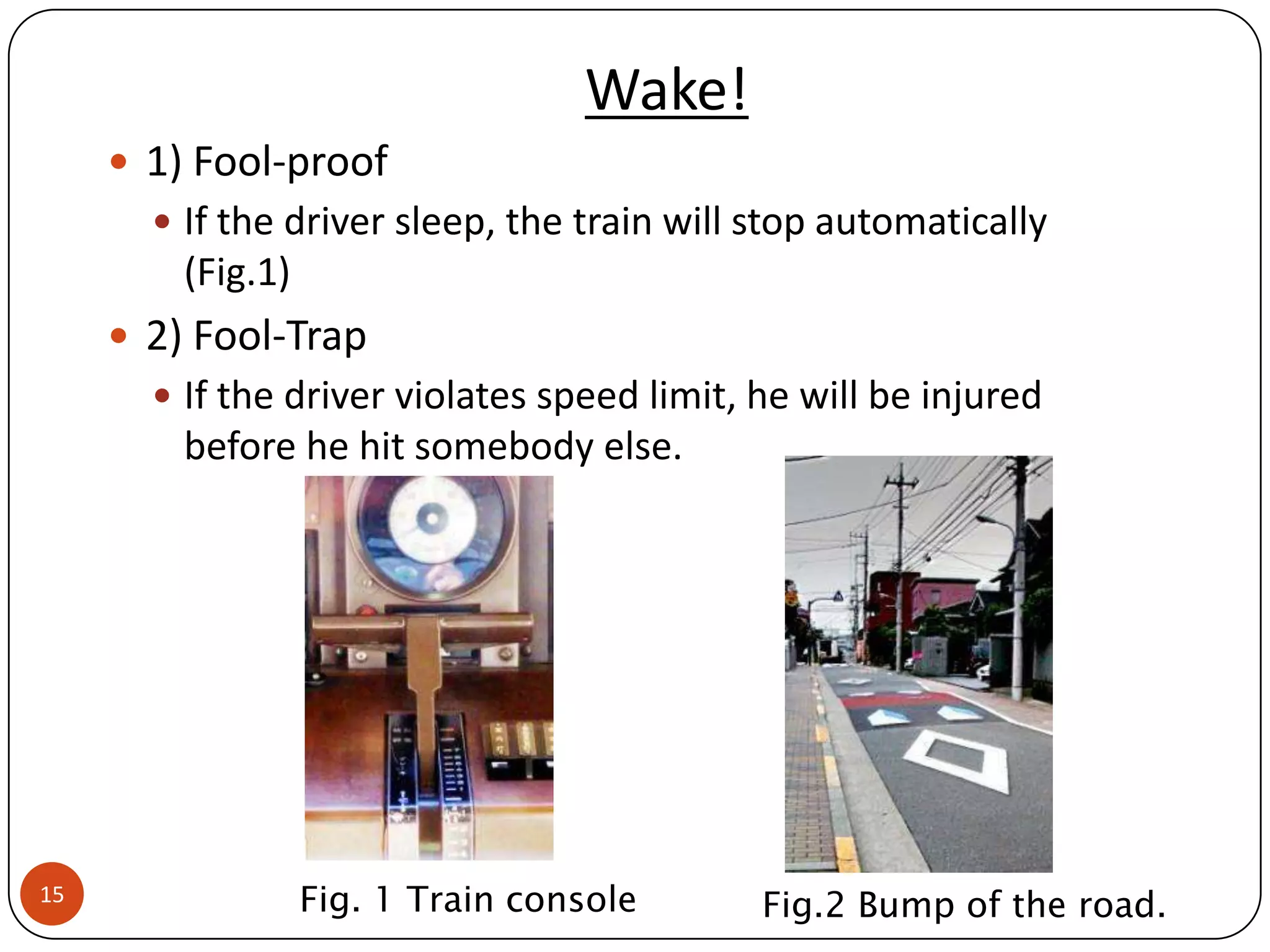 Wake!
      1) Fool-proof
        If the driver sleep, the train will stop automatically
         (Fig.1)
      2) Fool-Trap
        If the driver violates speed limit, he will be injured
         before he hit somebody else.




15                 Fig. 1 Train console      Fig.2 Bump of the road.
 