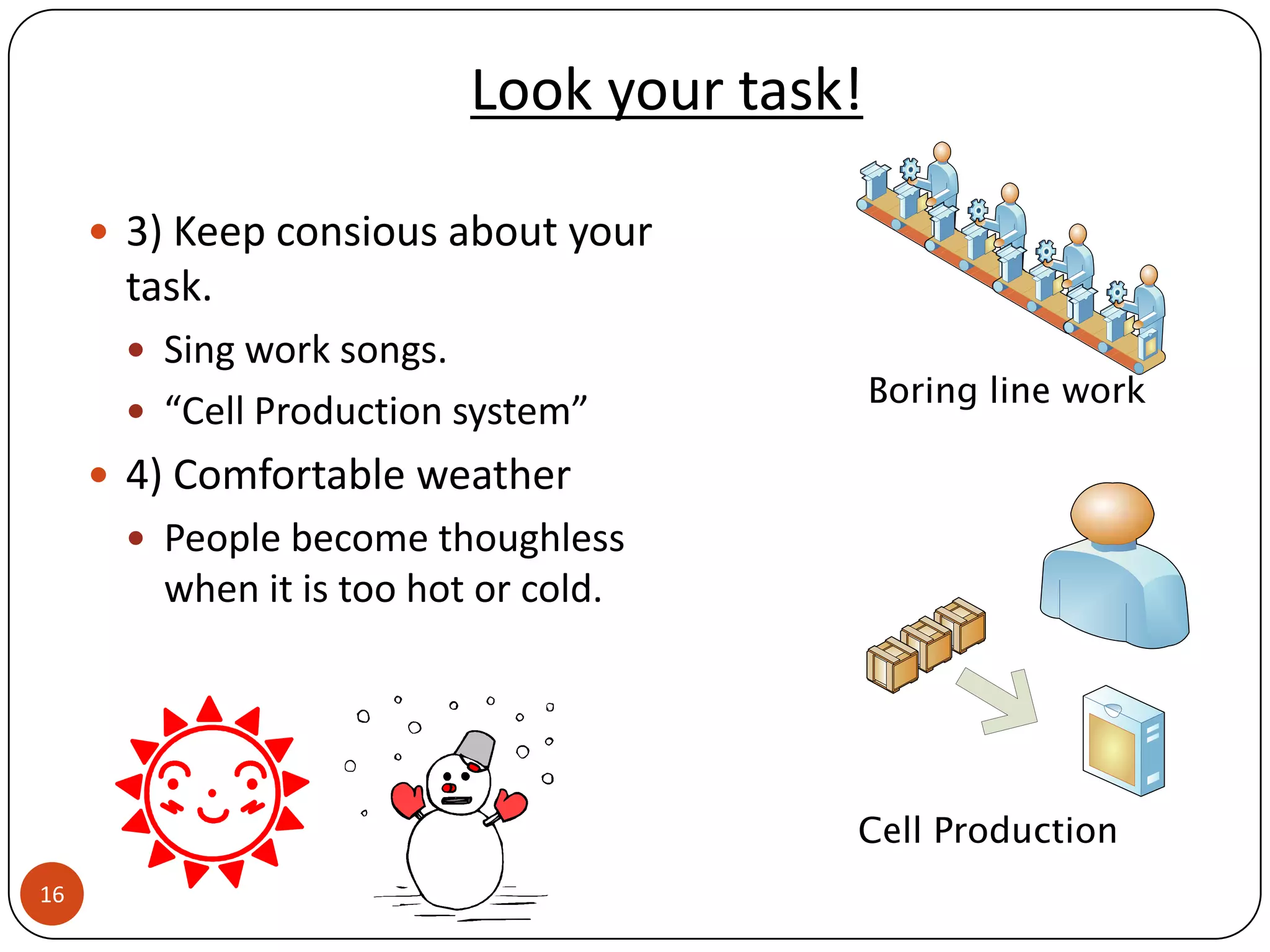 Look your task!

      3) Keep consious about your
      task.
       Sing work songs.
                                             Boring line work
       “Cell Production system”
      4) Comfortable weather
       People become thoughless
        when it is too hot or cold.




                                         Cell Production
16
 