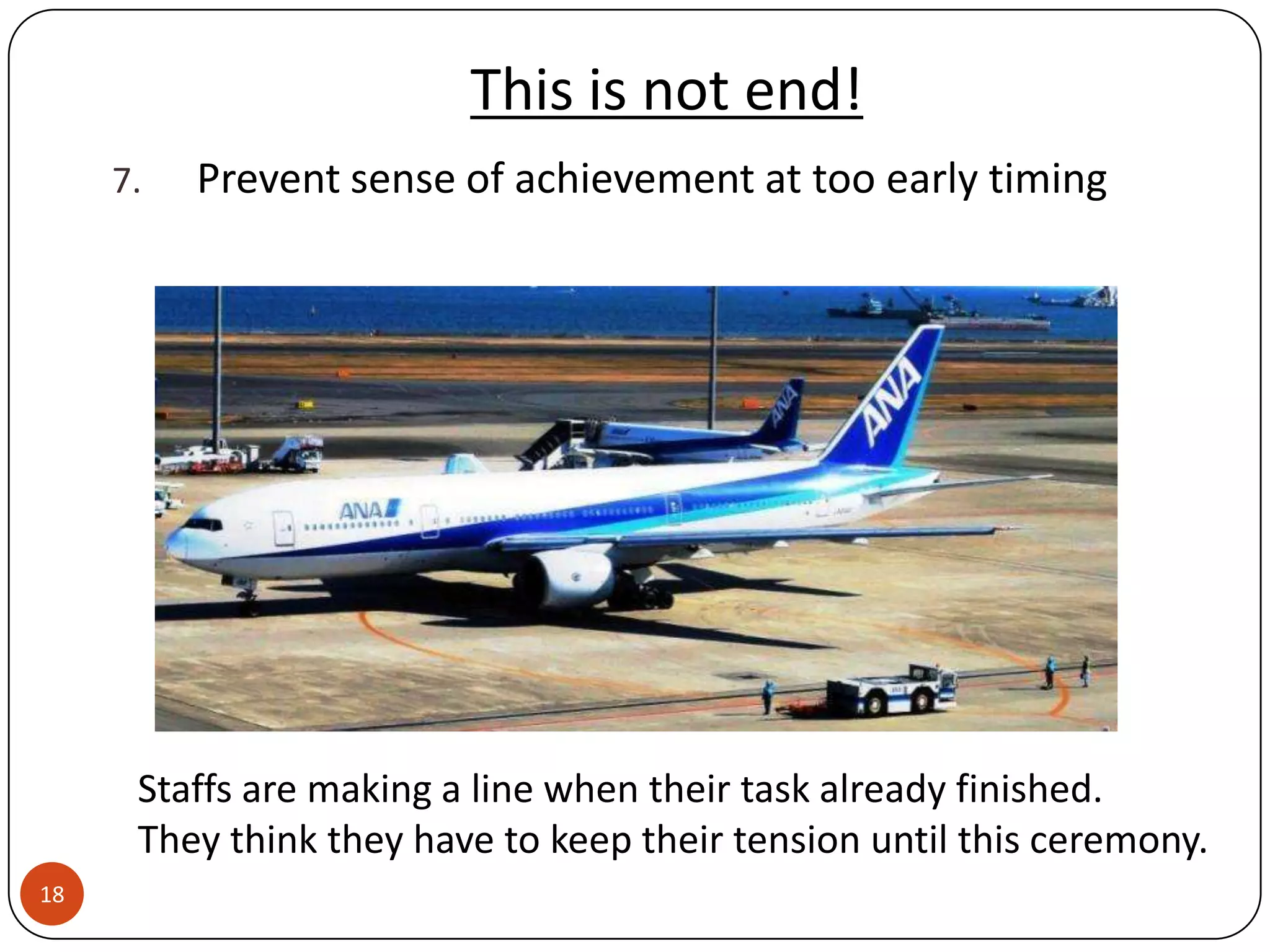 This is not end!
     7.   Prevent sense of achievement at too early timing




      Staffs are making a line when their task already finished.
      They think they have to keep their tension until this ceremony.
18
 