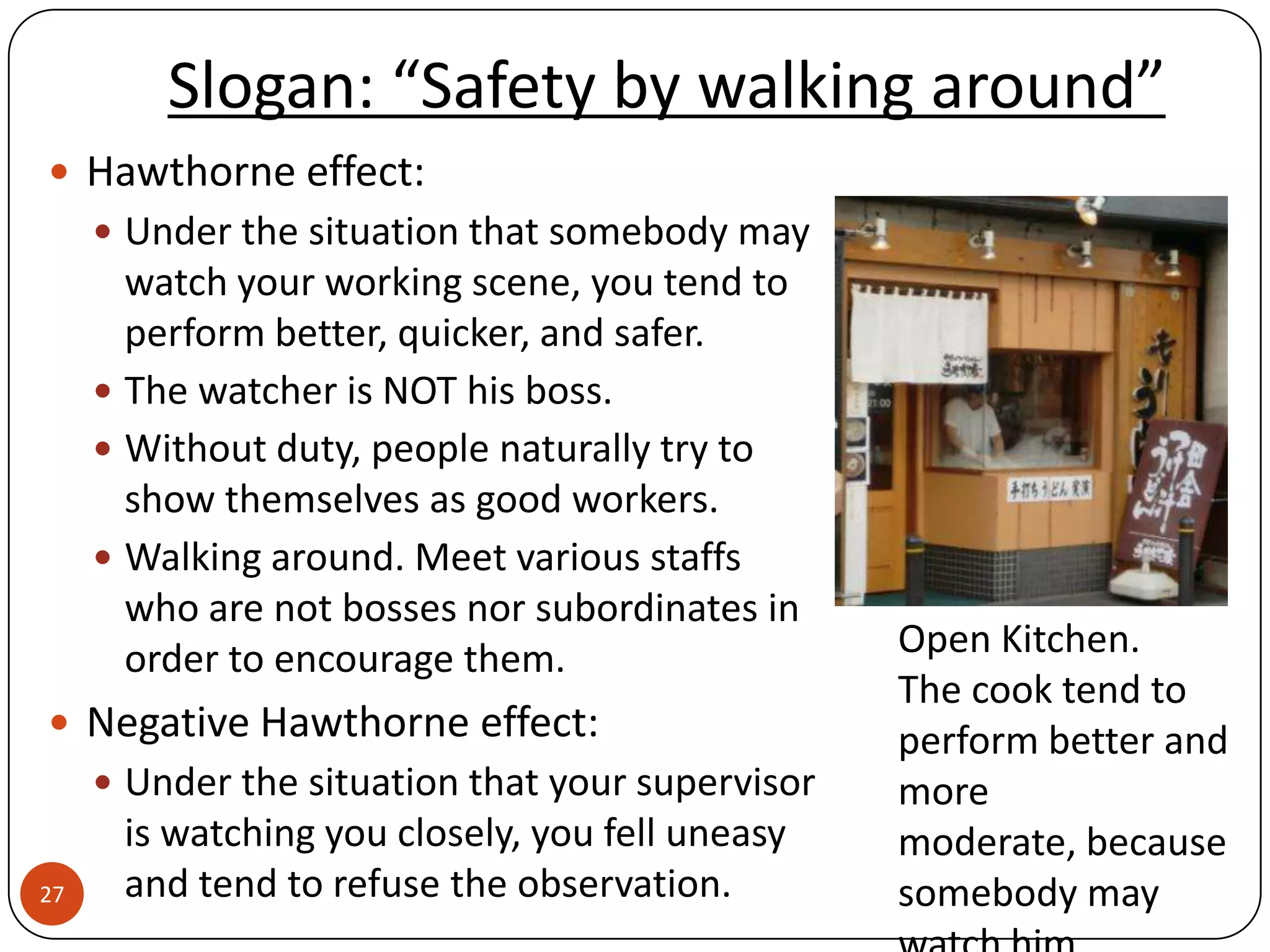 Slogan: “Safety by walking around”
 Hawthorne effect:
      Under the situation that somebody may
       watch your working scene, you tend to
       perform better, quicker, and safer.
      The watcher is NOT his boss.
      Without duty, people naturally try to
       show themselves as good workers.
      Walking around. Meet various staffs
       who are not bosses nor subordinates in
       order to encourage them.                   Open Kitchen.
                                                  The cook tend to
 Negative Hawthorne effect:                      perform better and
      Under the situation that your supervisor   more
      is watching you closely, you fell uneasy    moderate, because
27    and tend to refuse the observation.         somebody may
 