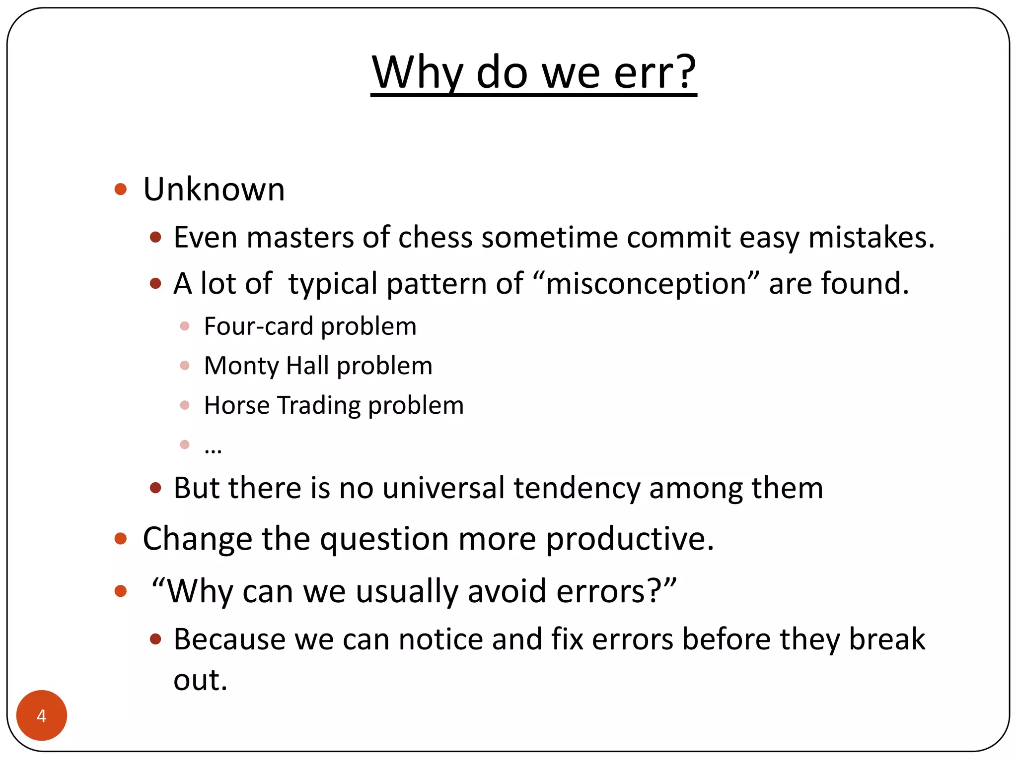 Why do we err?

     Unknown
       Even masters of chess sometime commit easy mistakes.
       A lot of typical pattern of “misconception” are found.
         Four-card problem
         Monty Hall problem
         Horse Trading problem
         …
       But there is no universal tendency among them
     Change the question more productive.
     “Why can we usually avoid errors?”
       Because we can notice and fix errors before they break
       out.
4
 