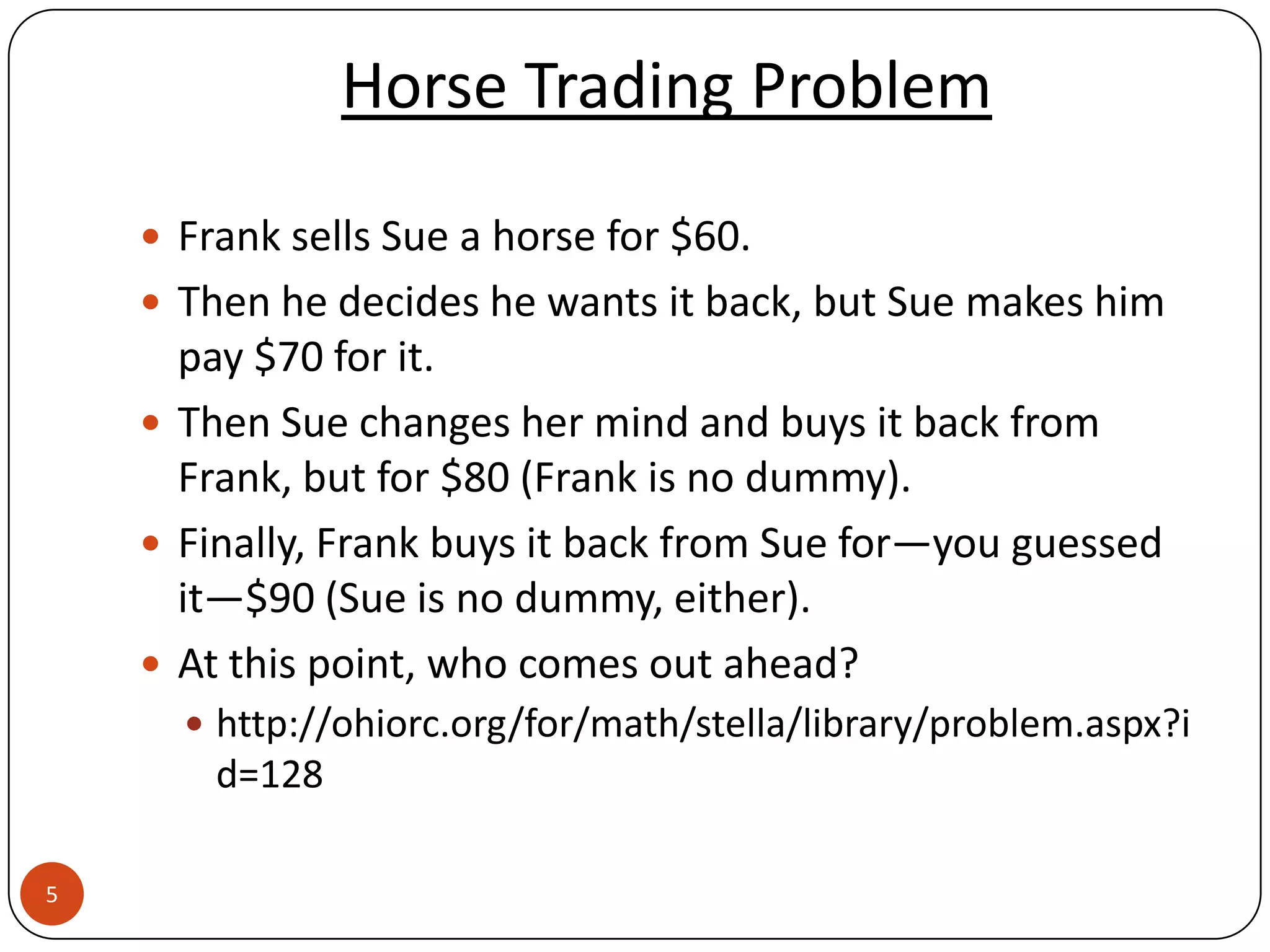 Horse Trading Problem

     Frank sells Sue a horse for $60.
     Then he decides he wants it back, but Sue makes him
      pay $70 for it.
     Then Sue changes her mind and buys it back from
      Frank, but for $80 (Frank is no dummy).
     Finally, Frank buys it back from Sue for—you guessed
      it—$90 (Sue is no dummy, either).
     At this point, who comes out ahead?
       http://ohiorc.org/for/math/stella/library/problem.aspx?i
        d=128

5
 