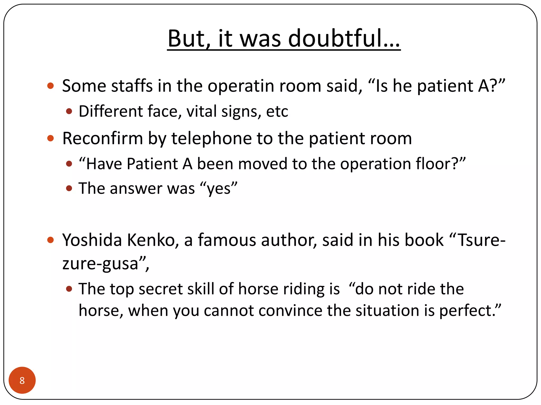 But, it was doubtful…
     Some staffs in the operatin room said, “Is he patient A?”
       Different face, vital signs, etc
     Reconfirm by telephone to the patient room
       “Have Patient A been moved to the operation floor?”
       The answer was “yes”


     Yoshida Kenko, a famous author, said in his book “Tsure-
      zure-gusa”,
       The top secret skill of horse riding is “do not ride the
        horse, when you cannot convince the situation is perfect.”


8
 