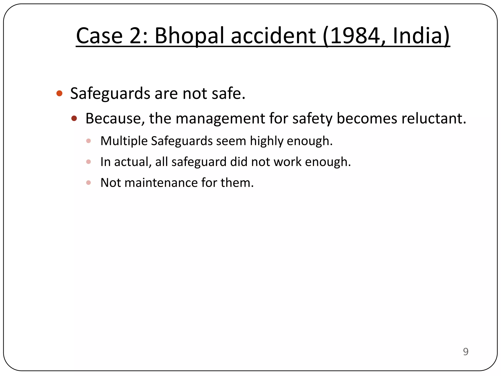 Case 2: Bhopal accident (1984, India)

 Safeguards are not safe.
   Because, the management for safety becomes reluctant.
     Multiple Safeguards seem highly enough.
     In actual, all safeguard did not work enough.
     Not maintenance for them.




                                                        9
 