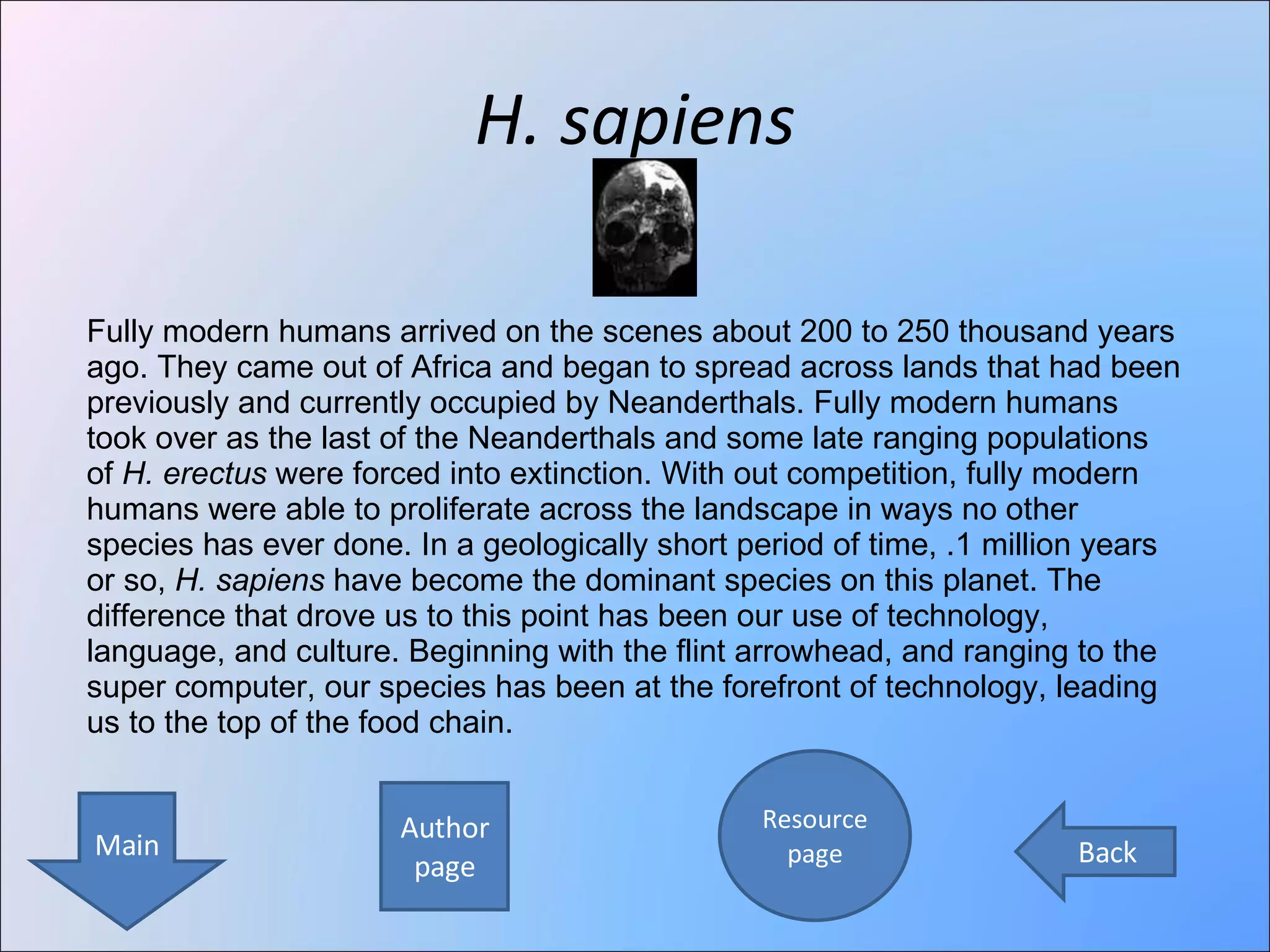 H. sapiens Author page Resource page Main Back Fully modern humans arrived on the scenes about 200 to 250 thousand years ago. They came out of Africa and began to spread across lands that had been previously and currently occupied by Neanderthals. Fully modern humans took over as the last of the Neanderthals and some late ranging populations of  H. erectus  were forced into extinction. With out competition, fully modern humans were able to proliferate across the landscape in ways no other species has ever done. In a geologically short period of time, .1 million years or so,  H. sapiens  have become the dominant species on this planet. The difference that drove us to this point has been our use of technology, language, and culture. Beginning with the flint arrowhead, and ranging to the super computer, our species has been at the forefront of technology, leading us to the top of the food chain. 