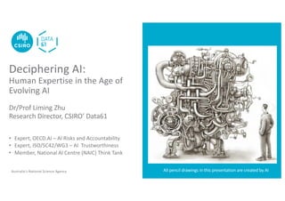 Australia’s National Science Agency
Deciphering AI:
Human Expertise in the Age of
Evolving AI
Dr/Prof Liming Zhu
Research Director, CSIRO’ Data61
• Expert, OECD.AI – AI Risks and Accountability
• Expert, ISO/SC42/WG3 – AI Trustworthiness
• Member, National AI Centre (NAIC) Think Tank
All pencil drawings in this presentation are created by AI
 