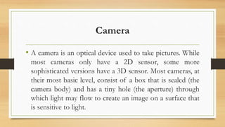 Camera
⢠A camera is an optical device used to take pictures. While
most cameras only have a 2D sensor, some more
sophisticated versions have a 3D sensor. Most cameras, at
their most basic level, consist of a box that is sealed (the
camera body) and has a tiny hole (the aperture) through
which light may flow to create an image on a surface that
is sensitive to light.