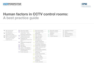 02 Who should read
this document?
02 How should this
document be read?
03 What is ‘human factors’?
04 Why is human factors
important to CCTV
control rooms?
05 About this chapter
05 The function of the
control room – CCTV
operational requirements
06 Organisational culture
and the control room
08 Leadership and
management of the CCTV
team
08 Leadership/management
training
08 Appraisal
09 Goal setting
10 Justice – fair treatment
10 Managing expectations –
communications
11 Further resources
12 About this chapter
12 Task design for job
satisfaction
13 Task workload
13 Task automation
14 Vigilance tasks
14 Shift patterns
15 Job design and
situation awareness
15 Individual limitations
and situation awareness
15 Shared team awareness
17 Design of physical work
environment
17 Environmental conditions
20 Equipment and
technology
22 Screens and cameras
23 Camera maps
and other maps
24 Alarms /warnings
25 Designing for an
emergency
27 Further resources
28 About this chapter
28 Selection of CCTV
operators
31 Training
34 Further resources
35 Assessing workload
36 Stress
37 Human limitations
39 Recommendations
41 References
Human factors in CCTV control rooms:
A best practice guide
Introduction Organisation Job Individual Other information
 