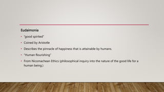 Eudaimonia
• “good spirited”
• Coined by Aristotle
• Describes the pinnacle of happiness that is attainable by humans.
• “Human flourishing”
• From Nicomachean Ethics (philosophical inquiry into the nature of the good life for a
human being.)
 