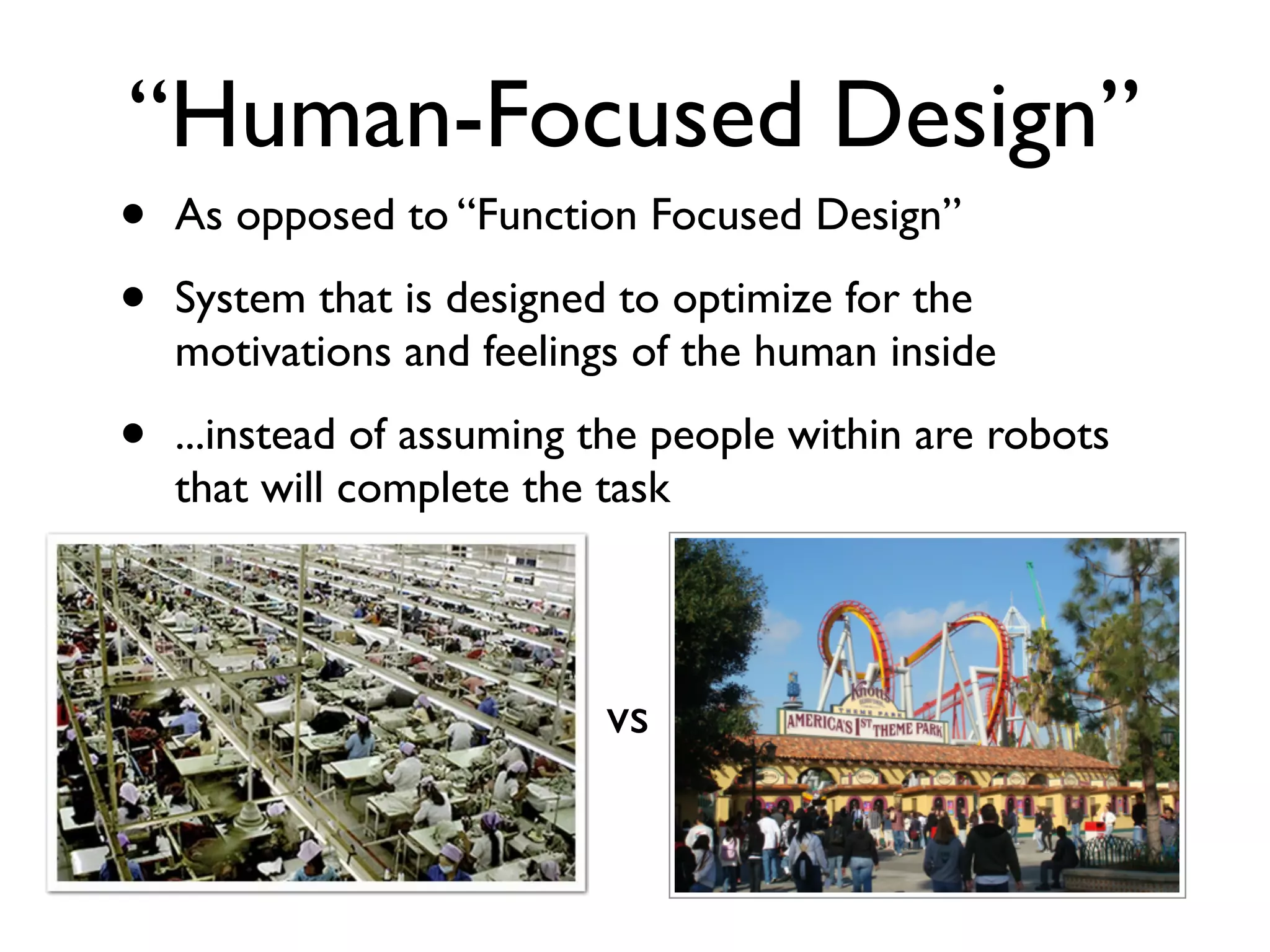 “Human-Focused Design”
•   As opposed to “Function Focused Design”

•   System that is designed to optimize for the
    motivations and feelings of the human inside

•   ...instead of assuming the people within are robots
    that will complete the task




                           vs
 