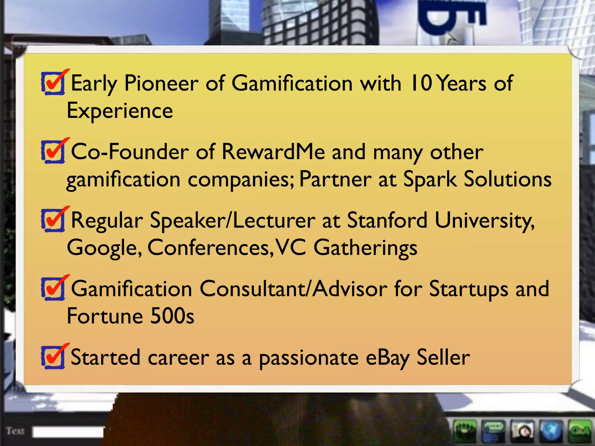 Early Pioneer of Gamiﬁcation with 10 Years of
Experience
Co-Founder of RewardMe and many other
gamiﬁcation companies; Partner at Spark Solutions
Regular Speaker/Lecturer at Stanford University,
Google, Conferences,VC Gatherings
Gamiﬁcation Consultant/Advisor for Startups and
Fortune 500s
Started career as a passionate eBay Seller
 