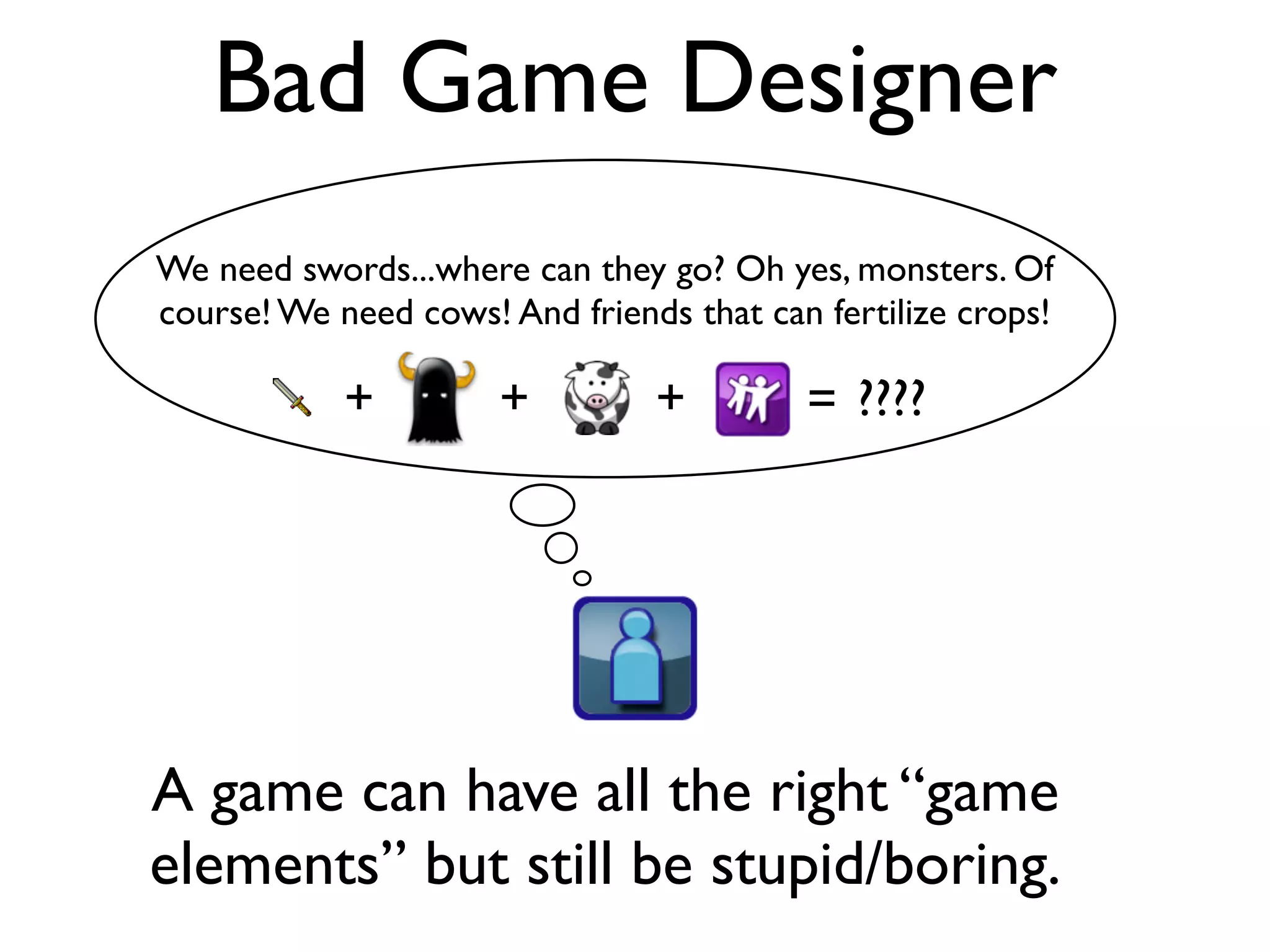 Bad Game Designer
We need swords...where can they go? Oh yes, monsters. Of
course! We need cows! And friends that can fertilize crops!

            +         +         +         = ????




A game can have all the right “game
elements” but still be stupid/boring.
 