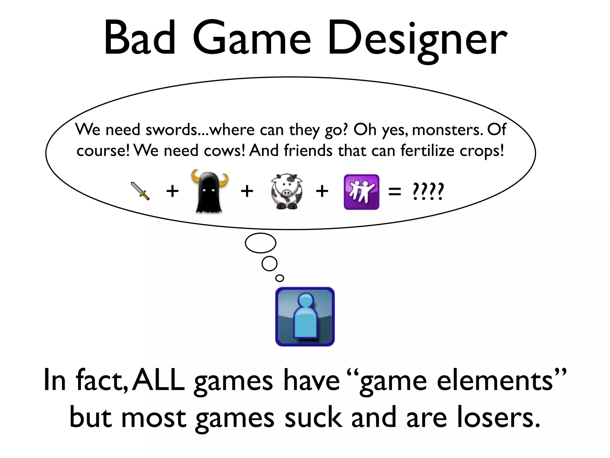 Bad Game Designer
  We need swords...where can they go? Oh yes, monsters. Of
  course! We need cows! And friends that can fertilize crops!

              +         +         +         = ????




In fact, ALL games have “game elements”
  but most games suck and are losers.
 