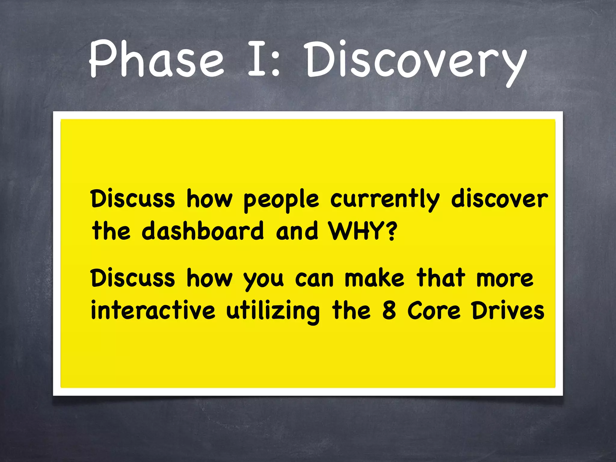 Phase I: Discovery

Discuss how people currently discover
the dashboard and WHY?
Discuss how you can make that more
interactive utilizing the 8 Core Drives
 