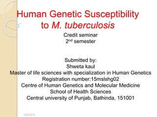 Human Genetic Susceptibility
to M. tuberculosis
Credit seminar
2nd semester
Submitted by:
Shweta kaul
Master of life sciences with specialization in Human Genetics
Registration number:15mslshg02
Centre of Human Genetics and Molecular Medicine
School of Health Sciences
Central university of Punjab, Bathinda, 151001
1/29/2016 1
 