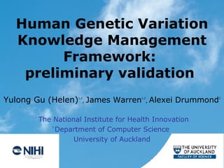 Human Genetic Variation Knowledge Management Framework:  preliminary validation   Yulong Gu   (Helen) 1,2 ,   James Warren 1,2 ,   Alexei   Drummond 2 1   The National Institute for Health Innovation 2  Department of Computer Science  University of Auckland 