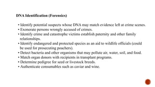 DNA Identification (Forensics)
• Identify potential suspects whose DNA may match evidence left at crime scenes.
• Exonerate persons wrongly accused of crimes.
• Identify crime and catastrophe victims establish paternity and other family
relationships.
• Identify endangered and protected species as an aid to wildlife officials (could
be used for prosecuting poachers).
• Detect bacteria and other organisms that may pollute air, water, soil, and food.
• Match organ donors with recipients in transplant programs.
• Determine pedigree for seed or livestock breeds.
• Authenticate consumables such as caviar and wine.
 