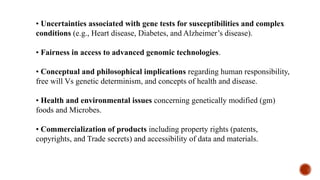 • Uncertainties associated with gene tests for susceptibilities and complex
conditions (e.g., Heart disease, Diabetes, and Alzheimer’s disease).
• Fairness in access to advanced genomic technologies.
• Conceptual and philosophical implications regarding human responsibility,
free will Vs genetic determinism, and concepts of health and disease.
• Health and environmental issues concerning genetically modified (gm)
foods and Microbes.
• Commercialization of products including property rights (patents,
copyrights, and Trade secrets) and accessibility of data and materials.
 