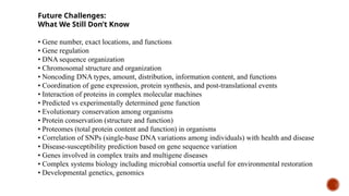 Future Challenges:
What We Still Don’t Know
• Gene number, exact locations, and functions
• Gene regulation
• DNA sequence organization
• Chromosomal structure and organization
• Noncoding DNA types, amount, distribution, information content, and functions
• Coordination of gene expression, protein synthesis, and post-translational events
• Interaction of proteins in complex molecular machines
• Predicted vs experimentally determined gene function
• Evolutionary conservation among organisms
• Protein conservation (structure and function)
• Proteomes (total protein content and function) in organisms
• Correlation of SNPs (single-base DNA variations among individuals) with health and disease
• Disease-susceptibility prediction based on gene sequence variation
• Genes involved in complex traits and multigene diseases
• Complex systems biology including microbial consortia useful for environmental restoration
• Developmental genetics, genomics
 