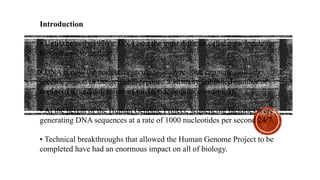 Introduction
• Until the early 1970’s, DNA was the most difficult cellular molecule for
biochemists to analyze.
• DNA is now the easiest molecule to analyze – we can now isolate a
specific region of the genome, produce a virtually unlimited number of
copies of it, and determine its nucleotide sequence overnight.
• At the height of the Human Genome Project, sequencing factories were
generating DNA sequences at a rate of 1000 nucleotides per second 24/7.
• Technical breakthroughs that allowed the Human Genome Project to be
completed have had an enormous impact on all of biology.
 