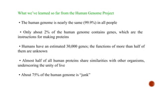 What we’ve learned so far from the Human Genome Project
• The human genome is nearly the same (99.9%) in all people
• Only about 2% of the human genome contains genes, which are the
instructions for making proteins
• Humans have an estimated 30,000 genes; the functions of more than half of
them are unknown
• Almost half of all human proteins share similarities with other organisms,
underscoring the unity of live
• About 75% of the human genome is “junk”
 
