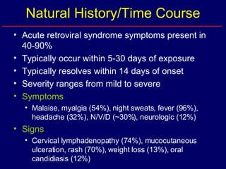 Natural History/Time Course Acute retroviral syndrome symptoms present in 40-90% Typically occur within 5-30 days of exposure Typically resolves within 14 days of onset Severity ranges from mild to severe Symptoms   Malaise, myalgia (54%), night sweats, fever (96%), headache (32%), N/V/D (~30%), neurologic (12%) Signs Cervical lymphadenopathy (74%), mucocutaneous ulceration, rash (70%), weight loss (13%), oral candidiasis (12%) 
