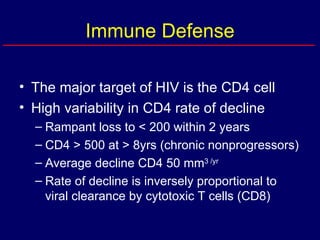 Immune Defense The major target of HIV is the CD4 cell High variability in CD4 rate of decline Rampant loss to < 200 within 2 years CD4 > 500 at > 8yrs (chronic nonprogressors) Average decline CD4 50 mm 3 /yr Rate of decline is inversely proportional to viral clearance by cytotoxic T cells (CD8) 