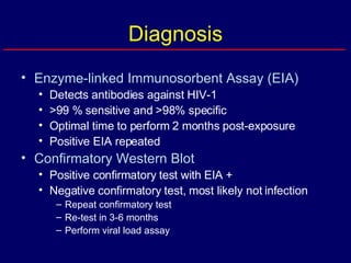 Diagnosis Enzyme-linked Immunosorbent Assay (EIA) Detects antibodies against HIV-1 >99 % sensitive and >98% specific Optimal time to perform 2 months post-exposure Positive EIA repeated Confirmatory Western Blot Positive confirmatory test with EIA + Negative confirmatory test, most likely not infection Repeat confirmatory test Re-test in 3-6 months Perform viral load assay 