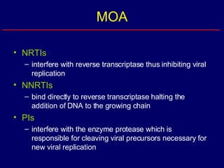 MOA NRTIs interfere with reverse transcriptase thus inhibiting viral replication  NNRTIs bind directly to reverse transcriptase halting the addition of DNA to the growing chain PIs interfere with the enzyme protease which is responsible for cleaving viral precursors necessary for new viral replication 