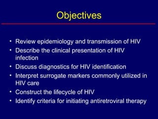 Objectives Review epidemiology and transmission of HIV Describe the clinical presentation of HIV infection Discuss diagnostics for HIV identification Interpret surrogate markers commonly utilized in HIV care Construct the lifecycle of HIV Identify criteria for initiating antiretroviral therapy 