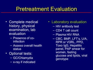 Pretreatment Evaluation Complete medical history, physical examination, lab evaluation Presence of co-infection Assess overall health status  Optional tests: GC/Chlamydia x-ray if indicated Laboratory evaluation HIV antibody test CD4 T cell count Plasma HIV RNA CBC, BMP, LFT’s, U/A, RPR or VDRL, PPD, Toxo IgG, Hepatitis panel, PAP smear for women, fasting glucose and lipids, viral genotype 