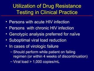 Utilization of Drug Resistance Testing in Clinical Practice Persons with acute HIV infection Persons  with chronic HIV infection Genotypic analysis preferred for naïve Suboptimal viral load reduction In cases of virologic failure Should perform while patient on failing regimen (or within 4 weeks of discontinuation) Viral load > 1,000 copies/mL 