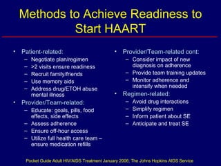 Methods to Achieve Readiness to Start HAART Patient-related: Negotiate plan/regimen >2 visits ensure readiness Recruit family/friends Use memory aids Address drug/ETOH abuse mental illness Provider/Team-related: Educate: goals, pills, food effects, side effects Assess adherence Ensure off-hour access Utilize full health care team – ensure medication refills Provider/Team-related cont: Consider impact of new diagnosis on adherence Provide team training updates Monitor adherence and intensify when needed Regimen-related: Avoid drug interactions Simplify regimen Inform patient about SE Anticipate and treat SE Pocket Guide Adult HIV/AIDS Treatment January 2006; The Johns Hopkins AIDS Service 