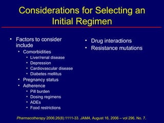 Considerations for Selecting an Initial Regimen Factors to consider include Comorbidities Liver/renal disease Depression Cardiovascular disease Diabetes mellitus Pregnancy status Adherence Pill burden Dosing regimens ADEs Food restrictions Drug interactions Resistance mutations Pharmacotherapy  2006;26(8):1111-33.  JAMA , August 16, 2006 – vol 296, No. 7. 