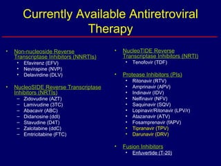 Currently Available Antiretroviral Therapy Non-nucleoside Reverse Transcriptase Inhibitors (NNRTIs) Efavirenz (EFV) Nevirapine (NVP) Delavirdine (DLV) NucleoSIDE Reverse Transcriptase Inhibitors (NRTIs) Zidovudine (AZT) Lamivudine (3TC) Abacavir (ABC) Didanosine (ddI) Stavudine (D4T) Zalcitabine (ddC) Emtricitabine (FTC) NucleoTIDE Reverse Transcriptase Inhibitors (NRTI) Tenofovir (TDF) Protease Inhibitors (PIs) Ritonavir (RTV) Amprinavir (APV) Indinavir (IDV) Nelfinavir (NFV) Saquinavir (SQV) Lopinavir/Ritonavir (LPV/r) Atazanavir (ATV) Fosamprenavir (fAPV) Tipranavir (TPV) Darunavir (DRV) Fusion Inhibitors Enfuvertide (T-20) 