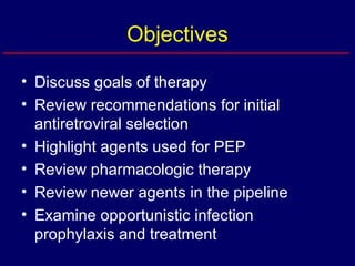 Objectives Discuss goals of therapy Review recommendations for initial antiretroviral selection Highlight agents used for PEP Review pharmacologic therapy Review newer agents in the pipeline Examine opportunistic infection prophylaxis and treatment 