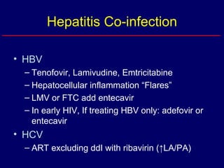 Hepatitis Co-infection HBV Tenofovir, Lamivudine, Emtricitabine Hepatocellular inflammation “Flares” LMV or FTC add entecavir In early HIV, If treating HBV only: adefovir or entecavir HCV ART excluding ddI with ribavirin (↑LA/PA) 