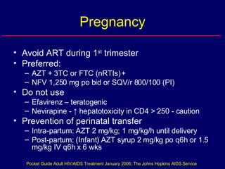Pregnancy Avoid ART during 1 st  trimester Preferred: AZT + 3TC or FTC (nRTIs) + NFV 1,250 mg po bid or SQV/r 800/100 (PI) Do not use  Efavirenz – teratogenic  Nevirapine -  ↑ hepatotoxicity in CD4 > 250 - caution Prevention of perinatal transfer Intra-partum: AZT 2 mg/kg; 1 mg/kg/h until delivery Post-partum: (Infant) AZT syrup 2 mg/kg po q6h or 1.5 mg/kg IV q6h x 6 wks Pocket Guide Adult HIV/AIDS Treatment January 2006; The Johns Hopkins AIDS Service 