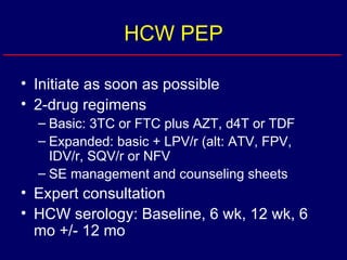 HCW PEP Initiate as soon as possible 2-drug regimens Basic: 3TC or FTC plus AZT, d4T or TDF Expanded: basic + LPV/r (alt: ATV, FPV, IDV/r, SQV/r or NFV SE management and counseling sheets Expert consultation HCW serology: Baseline, 6 wk, 12 wk, 6 mo +/- 12 mo 