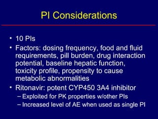 PI Considerations 10 PIs Factors: dosing frequency, food and fluid requirements, pill burden, drug interaction potential, baseline hepatic function, toxicity profile, propensity to cause metabolic abnormalities Ritonavir: potent CYP450 3A4 inhibitor Exploited for PK properties w/other PIs Increased level of AE when used as single PI 