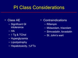 PI Class Considerations Class AE Significant GI intolerance HA ↑  Tg & TChol Hyperglycemia Lipodystrophy Hepatotoxicity, ↑LFTs Contraindications Rifampin Midazolam, triazolam Simvastatin, lovastatin St. John’s wart 