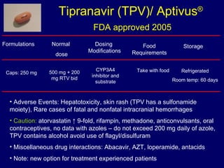 Tipranavir (TPV)/ Aptivus ®   FDA approved 2005 Formulations Normal  dose Food Requirements Storage 500 mg + 200 mg RTV bid Take with food Adverse Events: Hepatotoxicity, skin rash (TPV has a sulfonamide moiety), Rare cases of fatal and nonfatal intracranial hemorrhages Caution:  atorvastatin ↑ 9-fold, rifampin, methadone, anticonvulsants, oral contraceptives, no data with azoles – do not exceed 200 mg daily of azole, TPV contains alcohol avoid use of flagyl/disulfuram Miscellaneous drug interactions: Abacavir, AZT, loperamide, antacids  Note: new option for treatment experienced patients Caps: 250 mg Refrigerated Room temp: 60 days Dosing  Modifications CYP3A4 inhibitor and substrate 