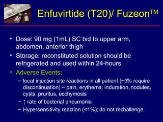 Enfuvirtide (T20)/ Fuzeon TM Dose: 90 mg (1mL) SC bid to upper arm, abdomen, anterior thigh Storage: reconstituted solution should be refrigerated and used within 24-hours Adverse Events:   local injection site reactions in all patient (~3% require discontinuation) – pain, erythema, induration, nodules, cysts, pruritus, ecchymosis ↑  rate of bacterial pneumonia Hypersensitivity reaction (<1%); do not rechallenge 