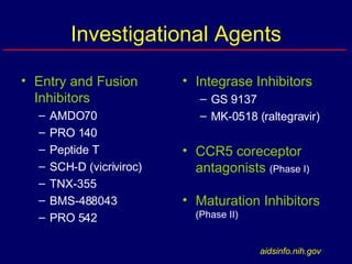 Investigational Agents Entry and Fusion Inhibitors AMDO70 PRO 140 Peptide T SCH-D (vicriviroc) TNX-355 BMS-488043 PRO 542 Integrase Inhibitors GS 9137 MK-0518 (raltegravir) CCR5 coreceptor antagonists  (Phase I) Maturation Inhibitors  (Phase II) aidsinfo.nih.gov 
