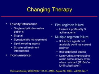 Changing Therapy Toxicity/intolerance Single-substitution naïve patients Stop all Symptomatic management Lipid lowering agents Structured treatment interruptions Inconvenience First regimen failure Ensure 2 preferably 3 active agents Multiple regimen failure  If 2 active agents not available continue current regimen Investigational agents Lamivudine/emtricitabine retain some activity even when resistant (M184V or L44I substitution) Pharmacotherapy  2006;26(8):1111-33.  JAMA , August 16, 2006 – vol 296, No. 7. 