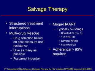Salvage Therapy Structured treatment interruptions  Multi-drug Rescue Drug selection based on past exposure and resistance Give as many as possible Foscarnet induction Mega-HAART Typically 5-9 drugs Boosted PI (not 3) 1-2 NNRTIs Several NRTIs hydroxyurea Adherence > 95% required 3 rd  International Workshop on Salvage Therapy for HIV infection  HIV/AIDS eJournal 6(3),2000 