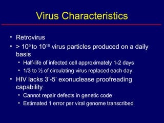 Virus Characteristics Retrovirus > 10 9  to 10 10  virus particles produced on a daily basis Half-life of infected cell approximately 1-2 days 1/3 to ½ of circulating virus replaced each day HIV lacks 3’-5’ exonuclease proofreading capability Cannot repair defects in genetic code Estimated 1 error per viral genome transcribed 