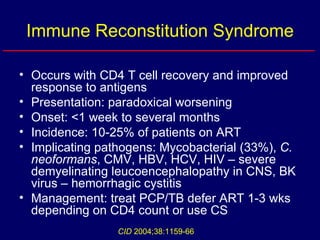 Immune Reconstitution Syndrome Occurs with CD4 T cell recovery and improved response to antigens Presentation: paradoxical worsening Onset: <1 week to several months Incidence: 10-25% of patients on ART Implicating pathogens: Mycobacterial (33%),  C. neoformans , CMV, HBV, HCV, HIV – severe demyelinating leucoencephalopathy in CNS, BK virus – hemorrhagic cystitis Management: treat PCP/TB defer ART 1-3 wks depending on CD4 count or use CS  CID  2004;38:1159-66 