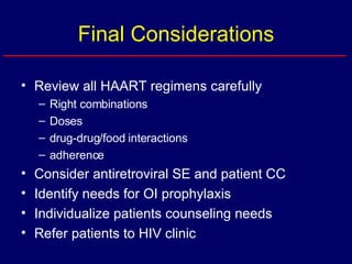 Final Considerations Review all HAART regimens carefully Right combinations Doses drug-drug/food interactions adherence Consider antiretroviral SE and patient CC Identify needs for OI prophylaxis Individualize patients counseling needs Refer patients to HIV clinic 