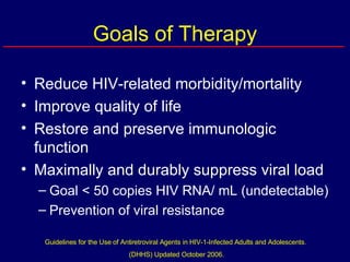 Goals of Therapy Reduce HIV-related morbidity/mortality Improve quality of life Restore and preserve immunologic function Maximally and durably suppress viral load Goal < 50 copies HIV RNA/ mL (undetectable) Prevention of viral resistance Guidelines for the Use of Antiretroviral Agents in HIV-1-Infected Adults and Adolescents.  (DHHS) Updated October 2006. 